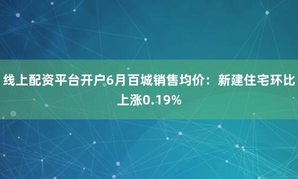 线上配资平台开户6月百城销售均价：新建住宅环比上涨0.19%