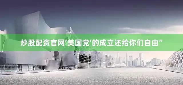 炒股配资官网‘美国党’的成立还给你们自由”
