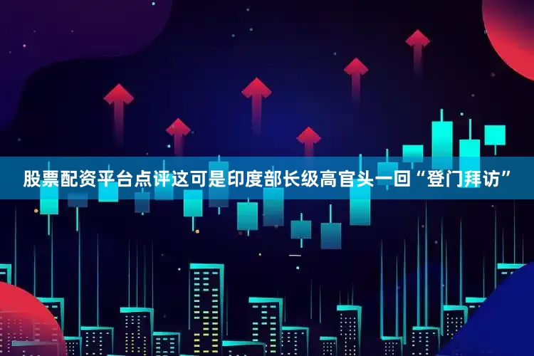 股票配资平台点评这可是印度部长级高官头一回“登门拜访”