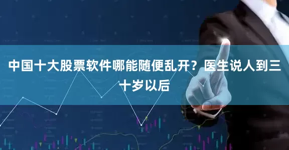 中国十大股票软件哪能随便乱开？医生说人到三十岁以后