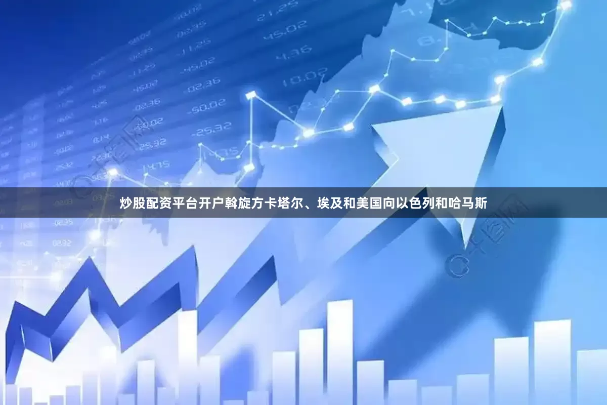 炒股配资平台开户斡旋方卡塔尔、埃及和美国向以色列和哈马斯