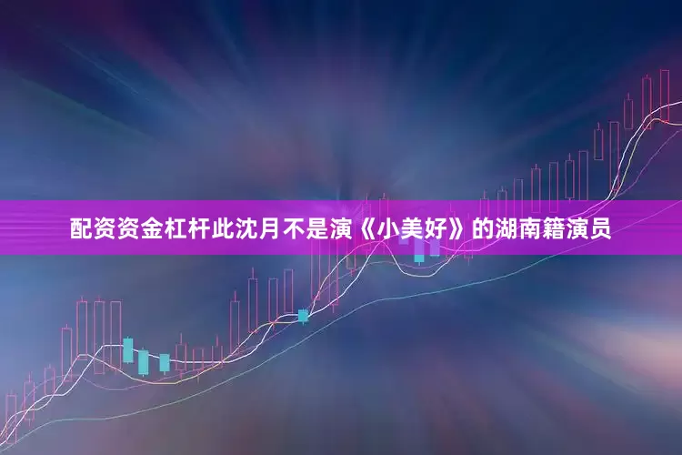 配资资金杠杆此沈月不是演《小美好》的湖南籍演员