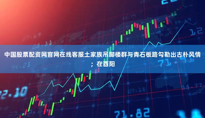 中国股票配资网官网在线客服土家族吊脚楼群与青石板路勾勒出古朴风情；在酉阳