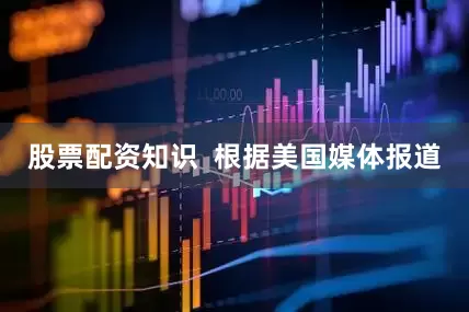 股票配资知识  根据美国媒体报道