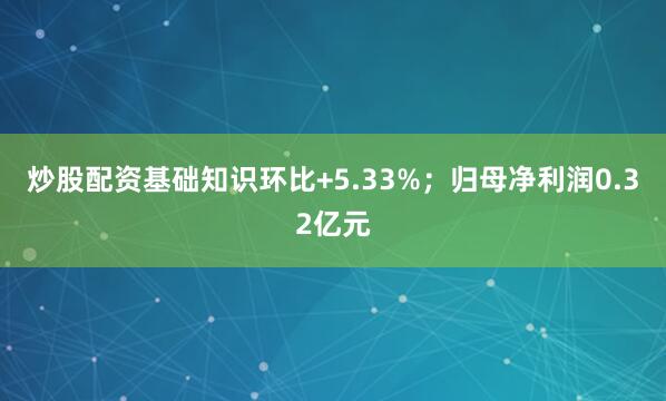 炒股配资基础知识环比+5.33%；归母净利润0.32亿元