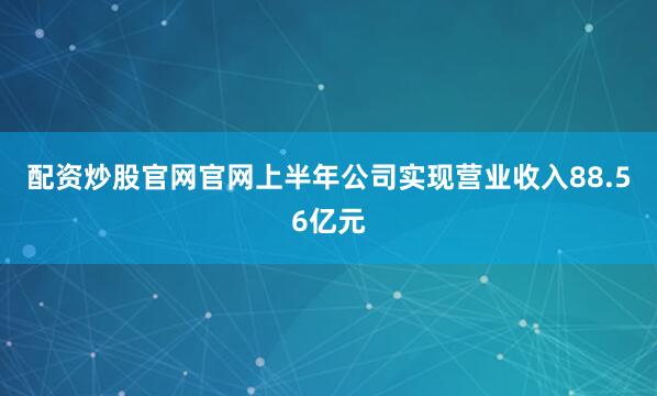 配资炒股官网官网上半年公司实现营业收入88.56亿元